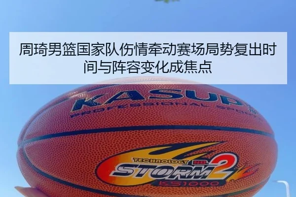 周琦男篮国家队伤情牵动赛场局势复出时间与阵容变化成焦点